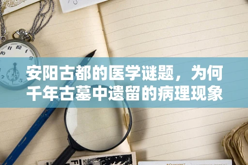 安阳古都的医学谜题，为何千年古墓中遗留的病理现象仍具现代意义？