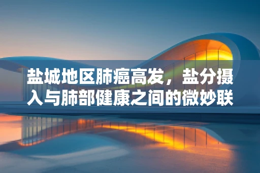 盐城地区肺癌高发，盐分摄入与肺部健康之间的微妙联系？