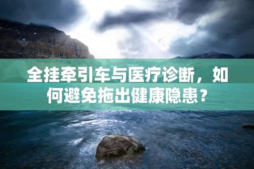 全挂牵引车与医疗诊断，如何避免拖出健康隐患？