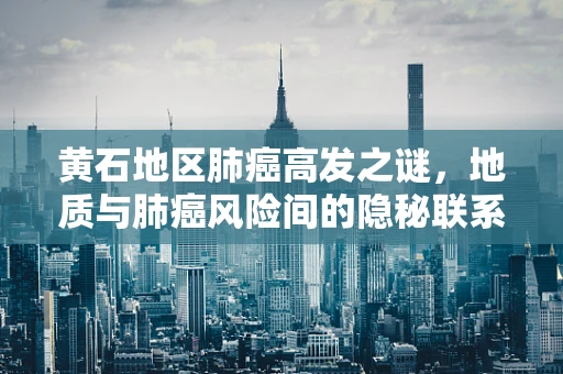 黄石地区肺癌高发之谜，地质与肺癌风险间的隐秘联系