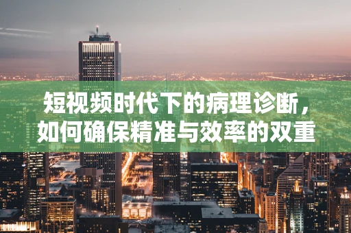 短视频时代下的病理诊断，如何确保精准与效率的双重提升？