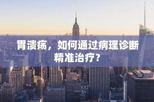 胃溃疡，如何通过病理诊断精准治疗？
