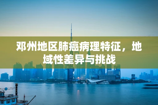 邓州地区肺癌病理特征，地域性差异与挑战