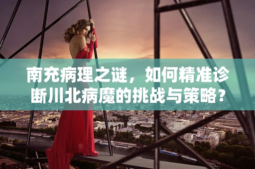 南充病理之谜，如何精准诊断川北病魔的挑战与策略？