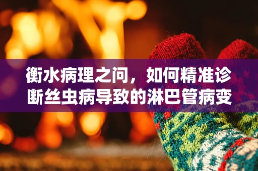衡水病理之问，如何精准诊断丝虫病导致的淋巴管病变？