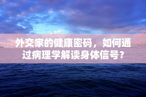 外交家的健康密码，如何通过病理学解读身体信号？
