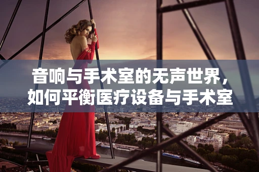 音响与手术室的无声世界，如何平衡医疗设备与手术室噪音管理？