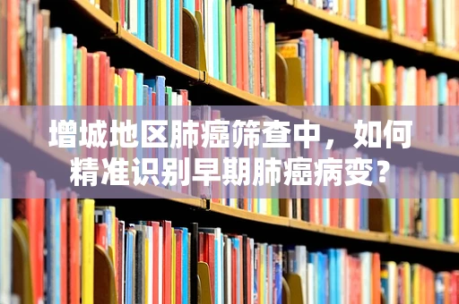 增城地区肺癌筛查中，如何精准识别早期肺癌病变？