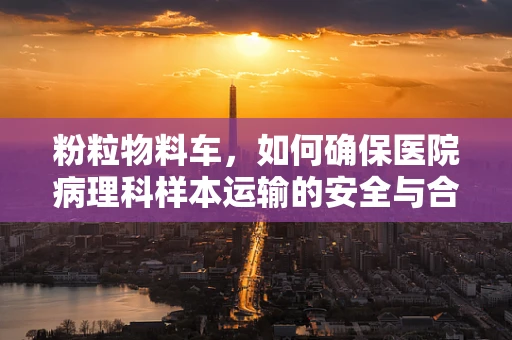 粉粒物料车，如何确保医院病理科样本运输的安全与合规？
