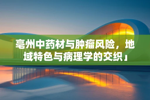 亳州中药材与肿瘤风险，地域特色与病理学的交织」