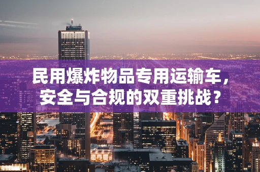 民用爆炸物品专用运输车，安全与合规的双重挑战？