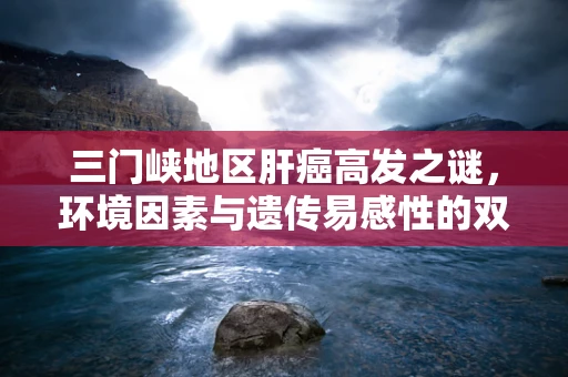 三门峡地区肝癌高发之谜，环境因素与遗传易感性的双重考量