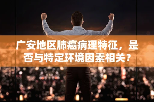 广安地区肺癌病理特征，是否与特定环境因素相关？