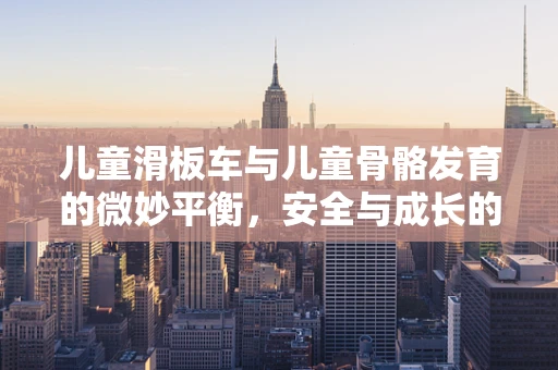 儿童滑板车与儿童骨骼发育的微妙平衡，安全与成长的双重考量