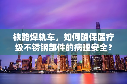 铁路焊轨车，如何确保医疗级不锈钢部件的病理安全？