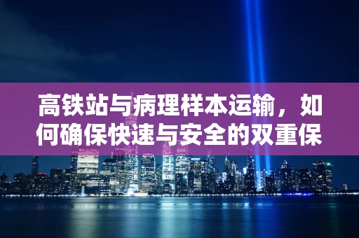 高铁站与病理样本运输，如何确保快速与安全的双重保障？