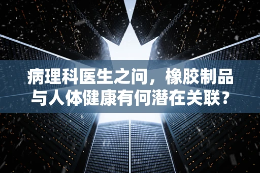 病理科医生之问，橡胶制品与人体健康有何潜在关联？