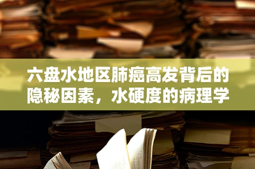 六盘水地区肺癌高发背后的隐秘因素，水硬度的病理学考量
