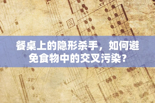 餐桌上的隐形杀手，如何避免食物中的交叉污染？