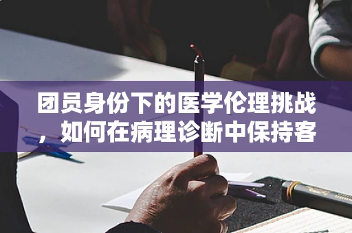 团员身份下的医学伦理挑战，如何在病理诊断中保持客观与公正？