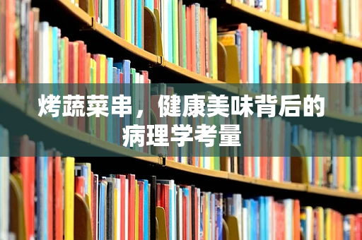 烤蔬菜串，健康美味背后的病理学考量