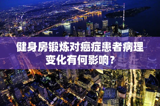 健身房锻炼对癌症患者病理变化有何影响？