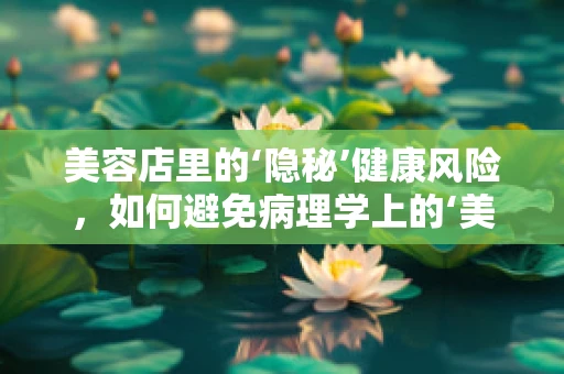美容店里的‘隐秘’健康风险，如何避免病理学上的‘美丽陷阱’？