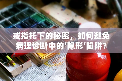戒指托下的秘密，如何避免病理诊断中的‘隐形’陷阱？