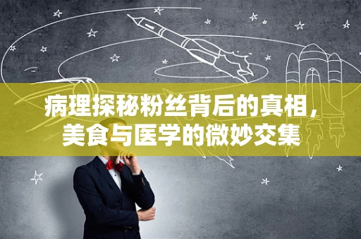 病理探秘粉丝背后的真相，美食与医学的微妙交集
