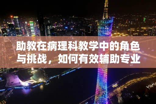 助教在病理科教学中的角色与挑战，如何有效辅助专业知识的传递？