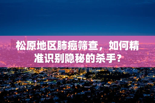 松原地区肺癌筛查，如何精准识别隐秘的杀手？