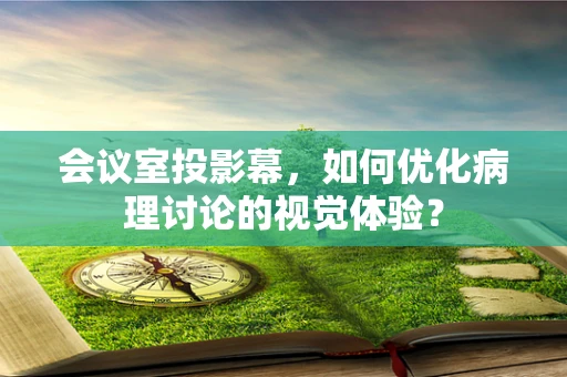 会议室投影幕，如何优化病理讨论的视觉体验？