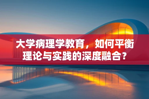 大学病理学教育，如何平衡理论与实践的深度融合？