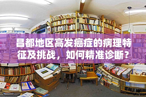 昌都地区高发癌症的病理特征及挑战，如何精准诊断？