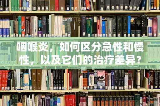 咽喉炎，如何区分急性和慢性，以及它们的治疗差异？