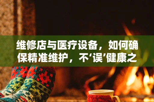 维修店与医疗设备，如何确保精准维护，不‘误’健康之路？