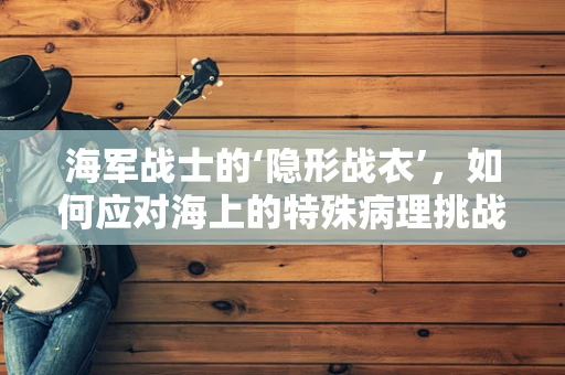 海军战士的‘隐形战衣’，如何应对海上的特殊病理挑战？
