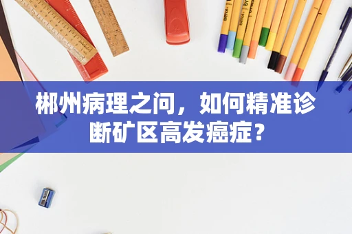 郴州病理之问，如何精准诊断矿区高发癌症？