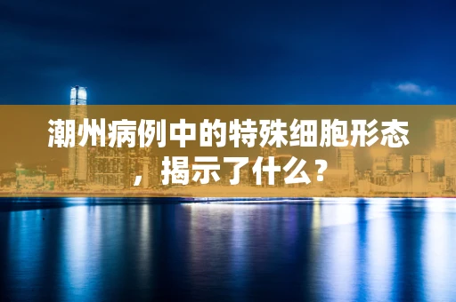 潮州病例中的特殊细胞形态，揭示了什么？