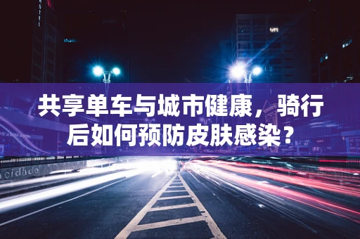 共享单车与城市健康，骑行后如何预防皮肤感染？