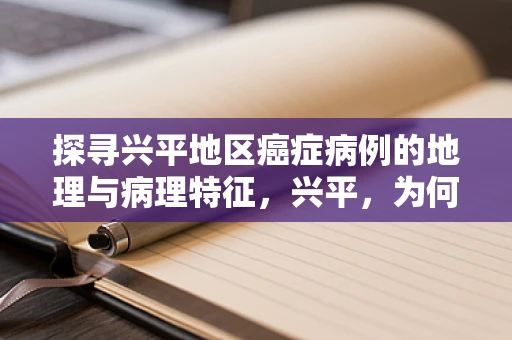 探寻兴平地区癌症病例的地理与病理特征，兴平，为何成为特定癌症的高发区？