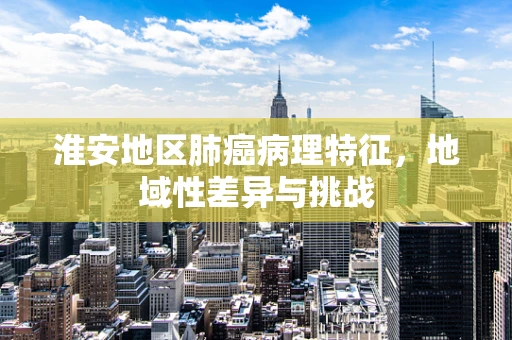 淮安地区肺癌病理特征，地域性差异与挑战