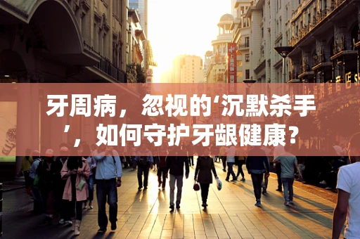 牙周病，忽视的‘沉默杀手’，如何守护牙龈健康？