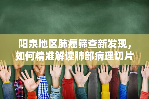 阳泉地区肺癌筛查新发现，如何精准解读肺部病理切片中的微小异常？