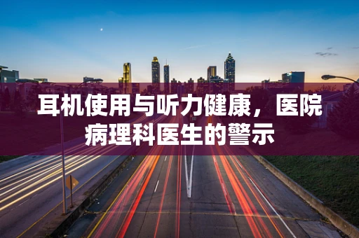 耳机使用与听力健康，医院病理科医生的警示