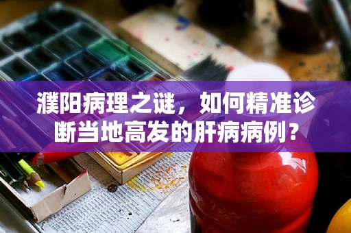 濮阳病理之谜，如何精准诊断当地高发的肝病病例？