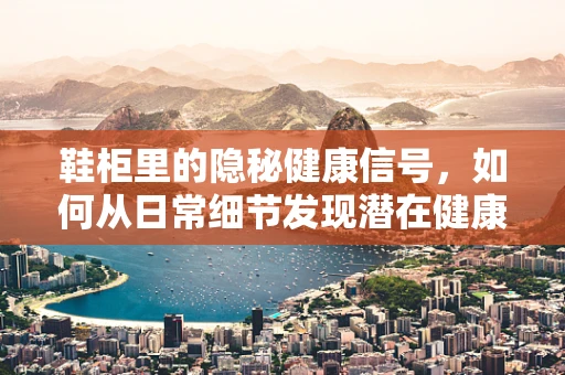 鞋柜里的隐秘健康信号，如何从日常细节发现潜在健康问题？