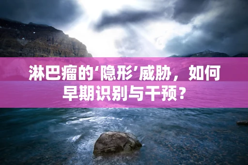 淋巴瘤的‘隐形’威胁，如何早期识别与干预？