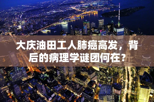 大庆油田工人肺癌高发，背后的病理学谜团何在？