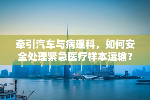 牵引汽车与病理科，如何安全处理紧急医疗样本运输？
